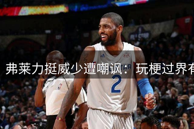 弗莱力挺威少遭嘲讽：玩梗过界有失尊重